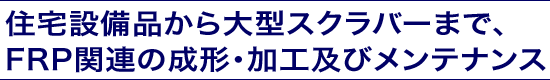 住宅設備品から大型スクラバーまで、 FRP関連の成形・加工及びメンテナンス